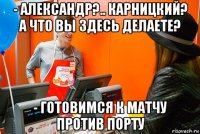 - александр?.. карницкий? а что вы здесь делаете? - готовимся к матчу против порту