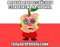 Я против пророссийского сепаратизма на Украине. Только пропольский.