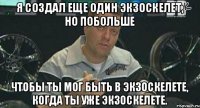 Я создал еще один экзоскелет, но побольше чтобы ты мог быть в экзоскелете, когда ты уже экзоскелете.