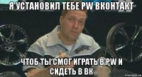 я установил тебе pw вконтакт чтоб ты смог играть в pw и сидеть в вк