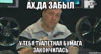 ах,да забыл у тебя туалетная бумага закончилась