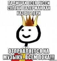 падищах всея русси султан валерман хан хазрет лери отправляется на музыку , всем пока!!!