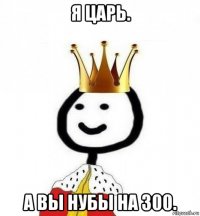 я царь. а вы нубы на 300.