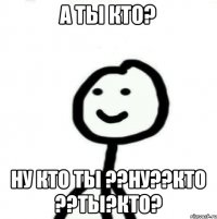 А ты кто? Ну кто ты ??ну??Кто ??ты?кто?