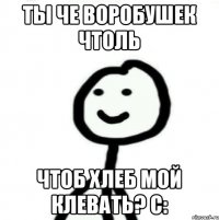 ты че воробушек чтоль чтоб хлеб мой клевать? с: