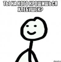 ты на кого крошишься хлебушек? 