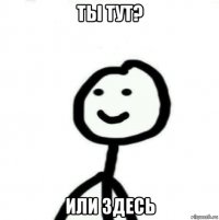 Ты тут? Или здесь