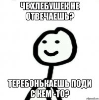 Че хлебушек не отвечаешь? Теребонькаешь поди с кем -то?