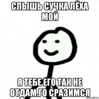 слышь сучка лёха мой я тебе его так не отдам.го сразимся