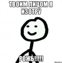 Твоим лицом я изотру РОЖЬ!!!!!