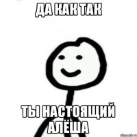 Да как так Ты настоящий АЛЁША