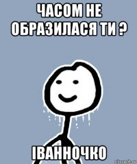 часом не образилася ти ? іванночко