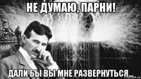 не думаю, парни! дали бы вы мне развернуться...
