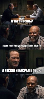 а ты знаешь? я взял твою тачку и поцарапал её немного А Я ВЗЯЛ И НАСРАЛ В ТВОЮ 