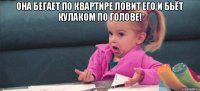 Она бегает по квартире ловит его и бьёт кулаком по голове! 