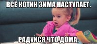 Всё котик зима наступает. Радуйся что дома.