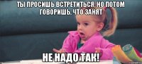 Ты просишь встретиться, но потом говоришь, что занят Не надо так!