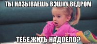 ты называешь вэшку ведром тебе жить надоело?