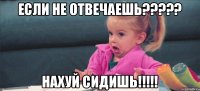 если не отвечаешь????? нахуй сидишь!!!!!