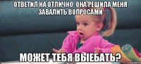 ответил на отлично. она решила меня завалить вопросами может тебя выебать?