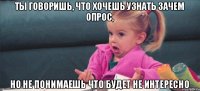 ты говоришь, что хочешь узнать зачем опрос, но не понимаешь что будет не интересно