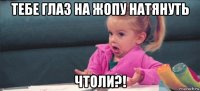 тебе глаз на жопу натянуть чтоли?!