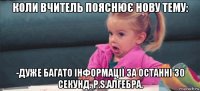 коли вчитель пояснює нову тему: -дуже багато інформації за останні 30 секунд. p.s.алгебра.