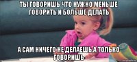 ты говоришь что нужно меньше говорить и больше делать а сам ничего не делаешь,а только говоришь