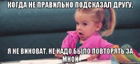 когда не правильно подсказал другу. я не виноват. не надо было повторять за мной