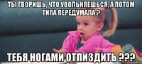 ты гворишь, что увольняешься, а потом типа передумала ? тебя ногами отпиздить ???