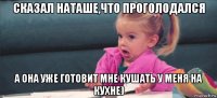 сказал наташе,что проголодался а она уже готовит мне кушать у меня на кухне)