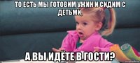 то есть мы готовим ужин и сидим с детьми, а вы идёте в гости?