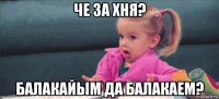 че за хня? балакайым да балакаем?