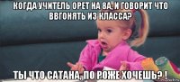 когда учитель орет на 8а, и говорит что ввгонять из класса? ты что сатана, по роже хочешь? !