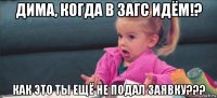 дима, когда в загс идём!? как это ты ещё не подал заявку???