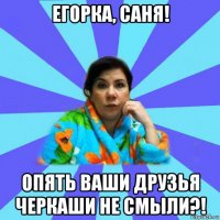 егорка, саня! опять ваши друзья черкаши не смыли?!