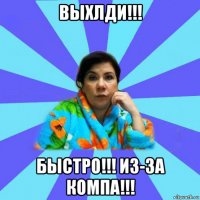 выхлди!!! быстро!!! из-за компа!!!