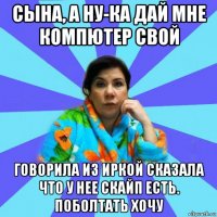 сына, а ну-ка дай мне компютер свой говорила из иркой сказала что у нее скайп есть. поболтать хочу