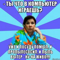 - ты что в компьютер играешь? уже и посуду помыл, и пропылесосил, и пыль вытер - ну-ка живо!!!