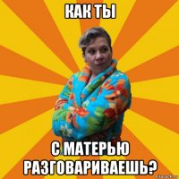 как ты с матерью разговариваешь?