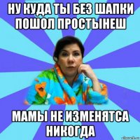 ну куда ты без шапки пошол простынеш мамы не изменятса никогда