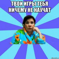 твои игры тебя ничему не научат 