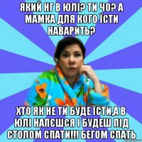 який нг в юлі? ти чо? а мамка для кого їсти наварить? хто як не ти буде їсти,а в юлі напєшся і будеш під столом спати!!! бегом спать