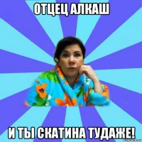 отцец алкаш и ты скатина тудаже!