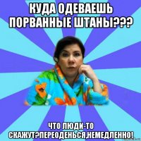 куда одеваешь порванные штаны??? что люди-то скажут?переоденься,немедленно!