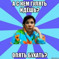 а с кем гулять идёшь? опять бухать?