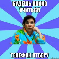 будешь плохо учиться телефон отберу