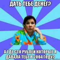 дать тебе денег? а где сто рублей которые я давала тебе в 2004 году?