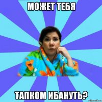 может тебя тапком ибануть?