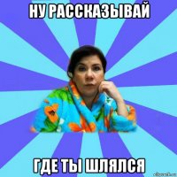 ну рассказывай где ты шлялся